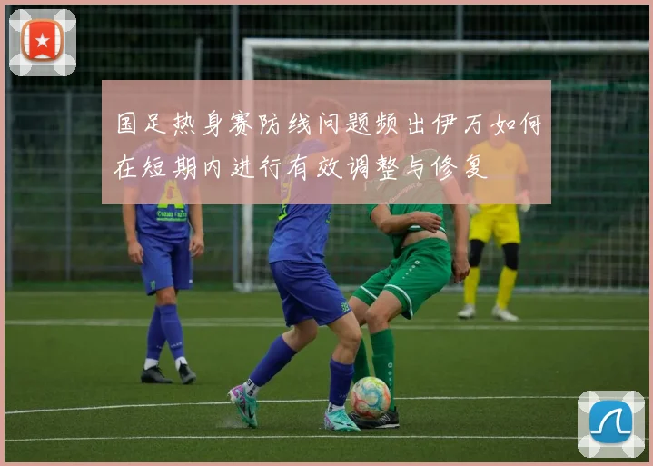 国足热身赛防线问题频出伊万如何在短期内进行有效调整与修复